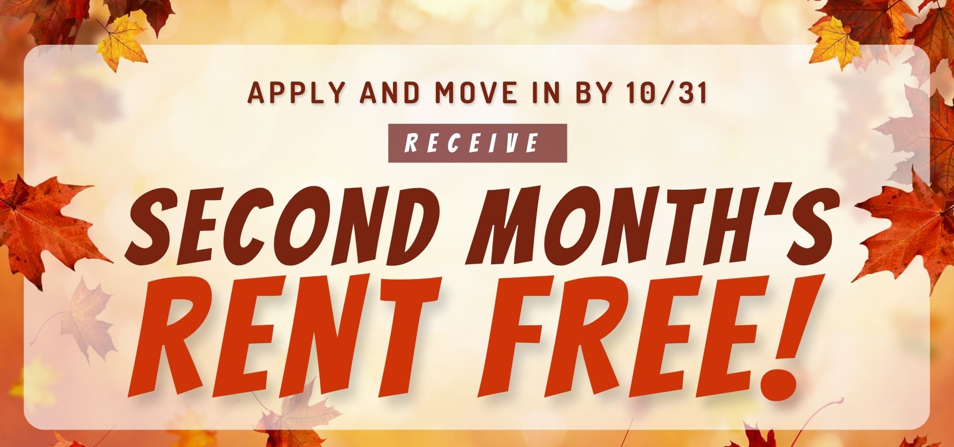 Apply and Move in by 10/31, Receive 2nd Month's Rent FREE!